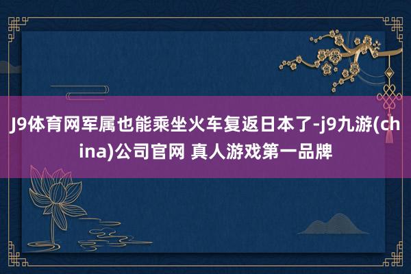 J9体育网军属也能乘坐火车复返日本了-j9九游(china)公司官网 真人游戏第一品牌