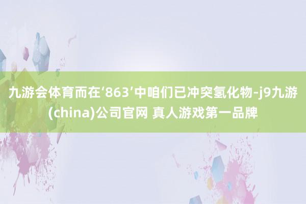 九游会体育而在‘863’中咱们已冲突氢化物-j9九游(china)公司官网 真人游戏第一品牌