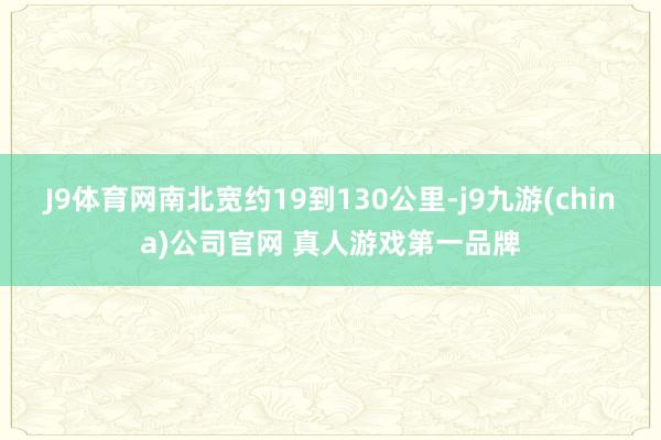 J9体育网南北宽约19到130公里-j9九游(china)公司官网 真人游戏第一品牌