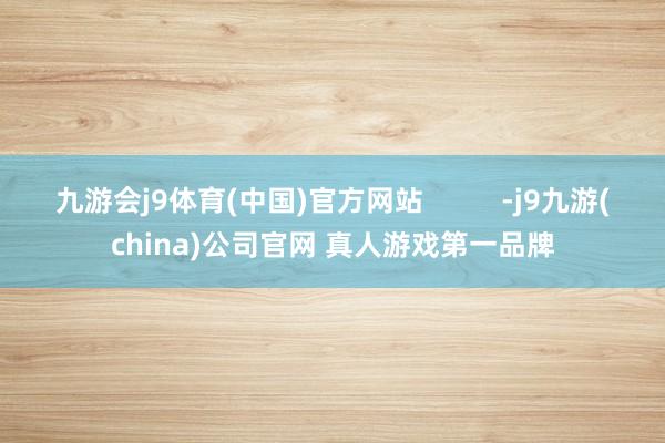 九游会j9体育(中国)官方网站          -j9九游(china)公司官网 真人游戏第一品牌