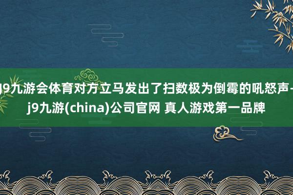 J9九游会体育对方立马发出了扫数极为倒霉的吼怒声-j9九游(china)公司官网 真人游戏第一品牌