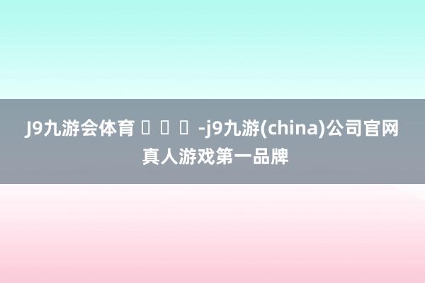 J9九游会体育 ​​​-j9九游(china)公司官网 真人游戏第一品牌