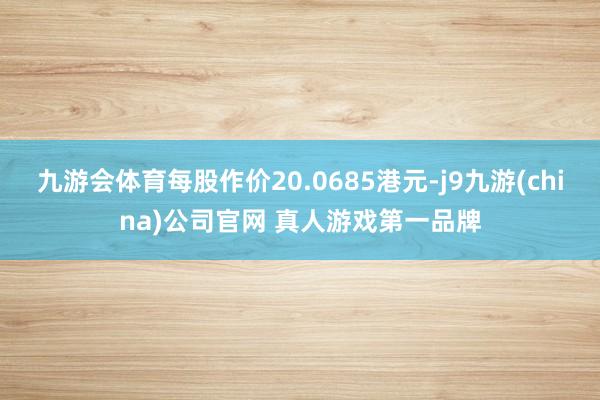 九游会体育每股作价20.0685港元-j9九游(china)公司官网 真人游戏第一品牌