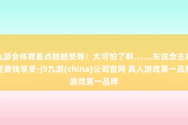 九游会体育差点皑皑受辱！太可怕了啊……东说念主家是费钱享受-j9九游(china)公司官网 真人游戏第一品牌