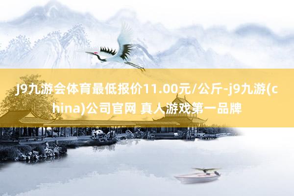 J9九游会体育最低报价11.00元/公斤-j9九游(china)公司官网 真人游戏第一品牌