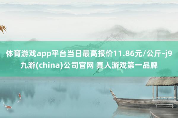 体育游戏app平台当日最高报价11.86元/公斤-j9九游(china)公司官网 真人游戏第一品牌