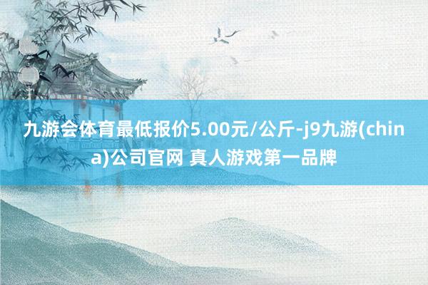 九游会体育最低报价5.00元/公斤-j9九游(china)公司官网 真人游戏第一品牌