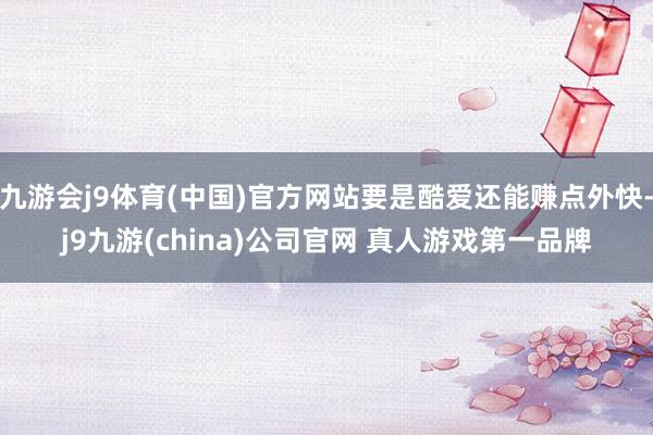 九游会j9体育(中国)官方网站要是酷爱还能赚点外快-j9九游(china)公司官网 真人游戏第一品牌