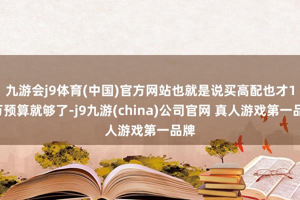 九游会j9体育(中国)官方网站也就是说买高配也才10万预算就够了-j9九游(china)公司官网 真人游戏第一品牌