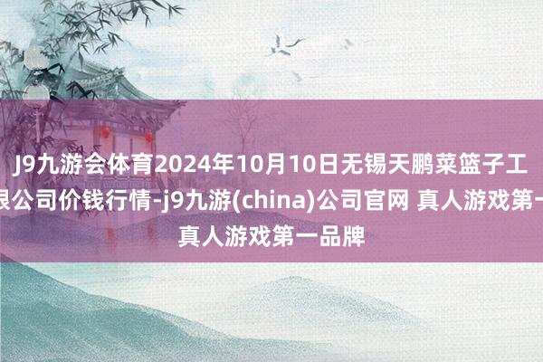 J9九游会体育2024年10月10日无锡天鹏菜篮子工程有限公司价钱行情-j9九游(china)公司官网 真人游戏第一品牌