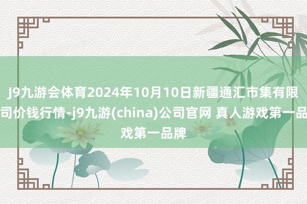 J9九游会体育2024年10月10日新疆通汇市集有限公司价钱行情-j9九游(china)公司官网 真人游戏第一品牌