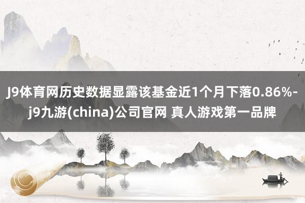 J9体育网历史数据显露该基金近1个月下落0.86%-j9九游(china)公司官网 真人游戏第一品牌