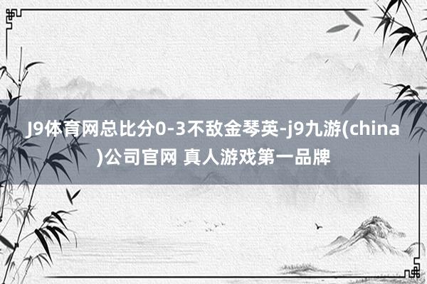 J9体育网总比分0-3不敌金琴英-j9九游(china)公司官网 真人游戏第一品牌