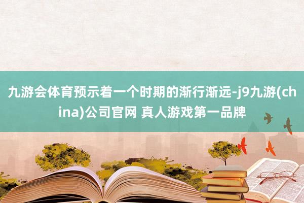 九游会体育预示着一个时期的渐行渐远-j9九游(china)公司官网 真人游戏第一品牌