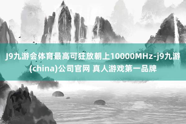 J9九游会体育最高可狂放朝上10000MHz-j9九游(china)公司官网 真人游戏第一品牌