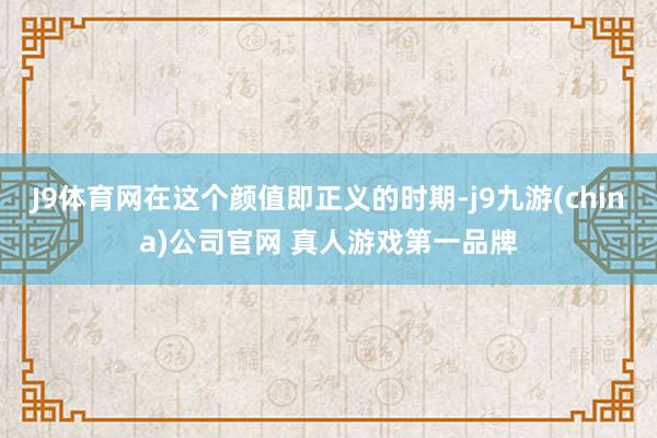 J9体育网在这个颜值即正义的时期-j9九游(china)公司官网 真人游戏第一品牌