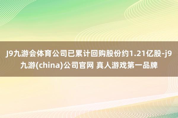 J9九游会体育公司已累计回购股份约1.21亿股-j9九游(china)公司官网 真人游戏第一品牌