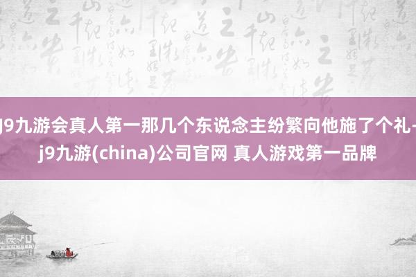 J9九游会真人第一那几个东说念主纷繁向他施了个礼-j9九游(china)公司官网 真人游戏第一品牌