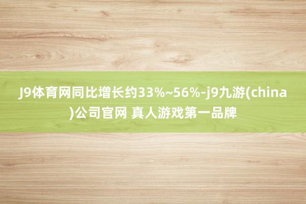 J9体育网同比增长约33%~56%-j9九游(china)公司官网 真人游戏第一品牌