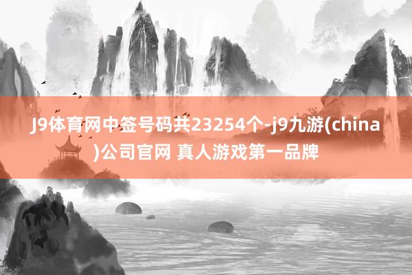 J9体育网中签号码共23254个-j9九游(china)公司官网 真人游戏第一品牌