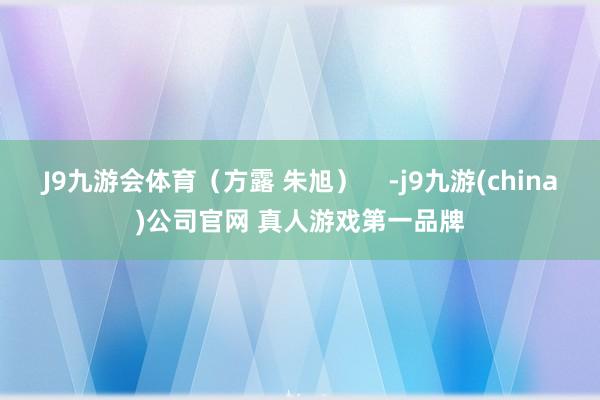 J9九游会体育（方露 朱旭）    -j9九游(china)公司官网 真人游戏第一品牌