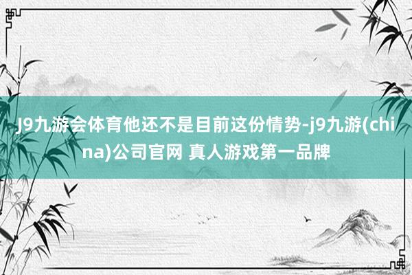 J9九游会体育他还不是目前这份情势-j9九游(china)公司官网 真人游戏第一品牌