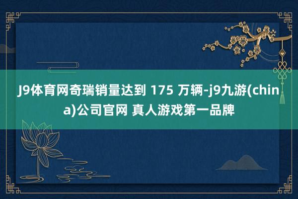 J9体育网奇瑞销量达到 175 万辆-j9九游(china)公司官网 真人游戏第一品牌