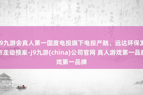 J9九游会真人第一国度电投旗下电投产融、远达环保发布走动预案-j9九游(china)公司官网 真人游戏第一品牌