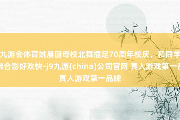 九游会体育姚晨回母校北舞插足70周年校庆，和同学鼎沸合影好欢快-j9九游(china)公司官网 真人游戏第一品牌