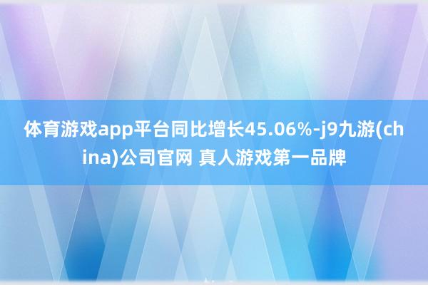 体育游戏app平台同比增长45.06%-j9九游(china)公司官网 真人游戏第一品牌