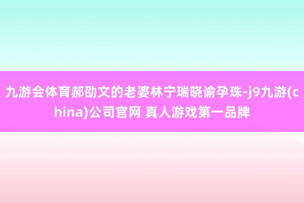 九游会体育郝劭文的老婆林宁瑞晓谕孕珠-j9九游(china)公司官网 真人游戏第一品牌