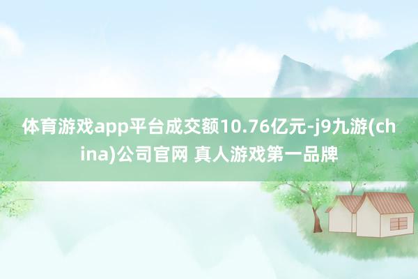 体育游戏app平台成交额10.76亿元-j9九游(china)公司官网 真人游戏第一品牌