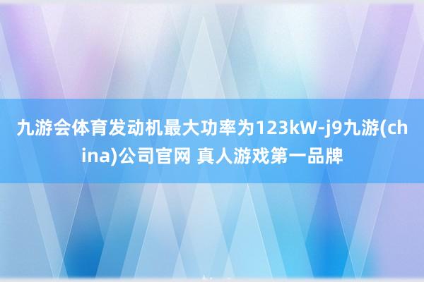 九游会体育发动机最大功率为123kW-j9九游(china)公司官网 真人游戏第一品牌