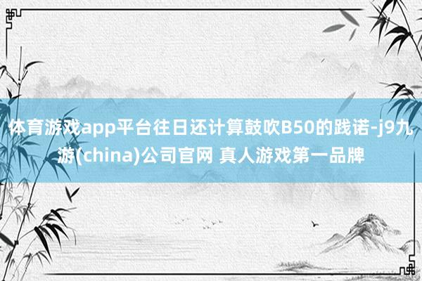 体育游戏app平台往日还计算鼓吹B50的践诺-j9九游(china)公司官网 真人游戏第一品牌