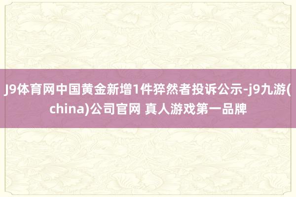 J9体育网中国黄金新增1件猝然者投诉公示-j9九游(china)公司官网 真人游戏第一品牌