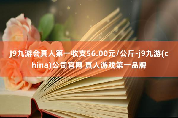 J9九游会真人第一收支56.00元/公斤-j9九游(china)公司官网 真人游戏第一品牌