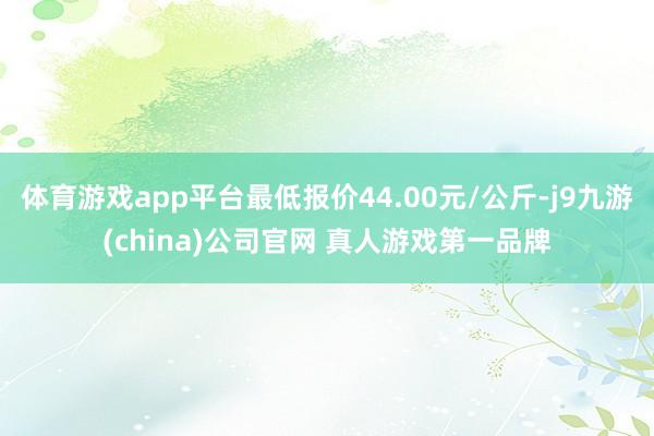 体育游戏app平台最低报价44.00元/公斤-j9九游(china)公司官网 真人游戏第一品牌