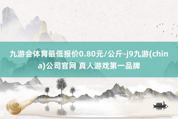 九游会体育最低报价0.80元/公斤-j9九游(china)公司官网 真人游戏第一品牌