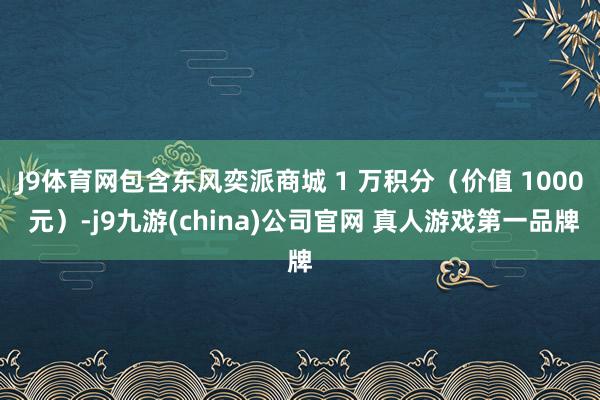 J9体育网包含东风奕派商城 1 万积分（价值 1000 元）-j9九游(china)公司官网 真人游戏第一品牌