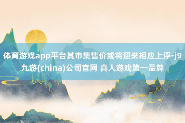 体育游戏app平台其市集售价或将迎来相应上浮-j9九游(china)公司官网 真人游戏第一品牌