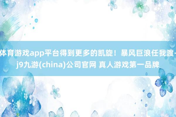 体育游戏app平台得到更多的凯旋！暴风巨浪任我渡-j9九游(china)公司官网 真人游戏第一品牌