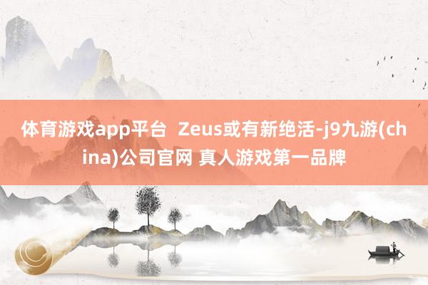 体育游戏app平台  Zeus或有新绝活-j9九游(china)公司官网 真人游戏第一品牌