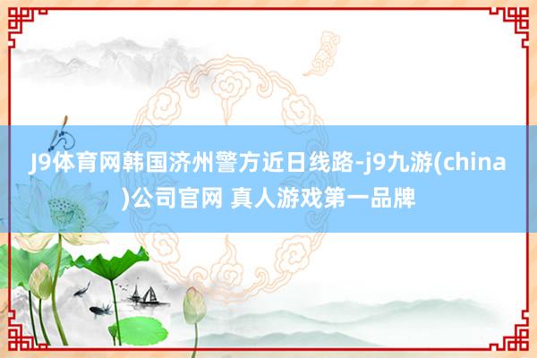 J9体育网韩国济州警方近日线路-j9九游(china)公司官网 真人游戏第一品牌