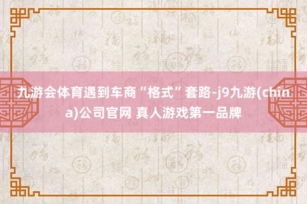 九游会体育遇到车商“格式”套路-j9九游(china)公司官网 真人游戏第一品牌