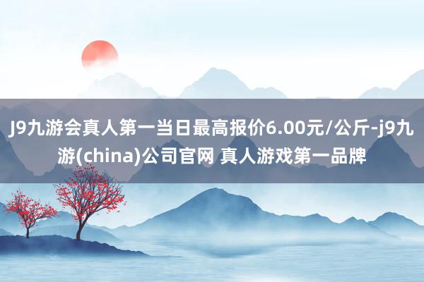 J9九游会真人第一当日最高报价6.00元/公斤-j9九游(china)公司官网 真人游戏第一品牌