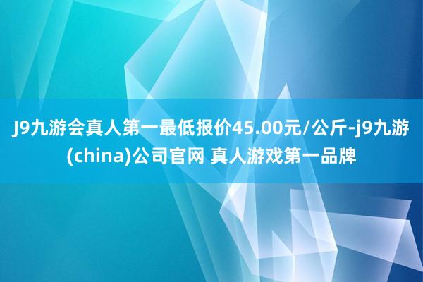 J9九游会真人第一最低报价45.00元/公斤-j9九游(china)公司官网 真人游戏第一品牌