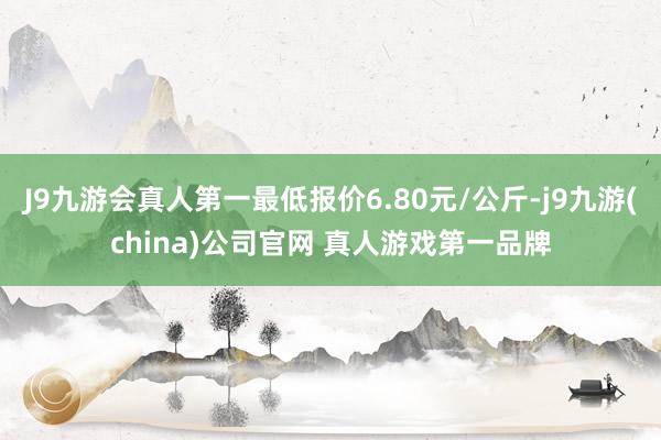 J9九游会真人第一最低报价6.80元/公斤-j9九游(china)公司官网 真人游戏第一品牌