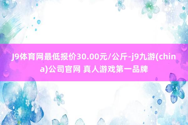 J9体育网最低报价30.00元/公斤-j9九游(china)公司官网 真人游戏第一品牌