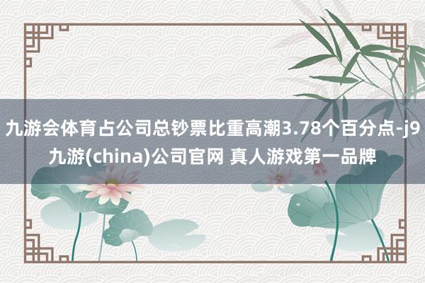 九游会体育占公司总钞票比重高潮3.78个百分点-j9九游(china)公司官网 真人游戏第一品牌