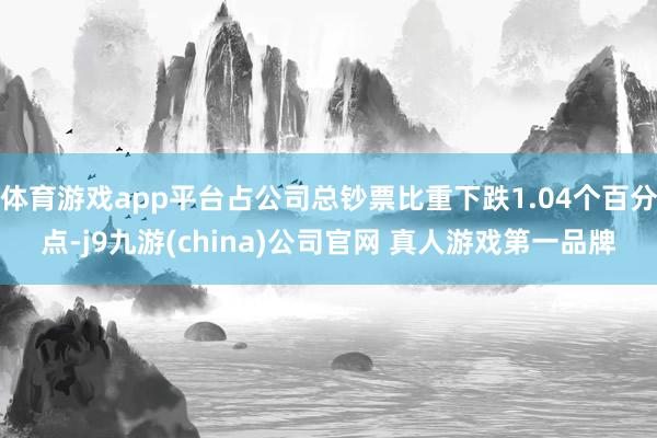 体育游戏app平台占公司总钞票比重下跌1.04个百分点-j9九游(china)公司官网 真人游戏第一品牌